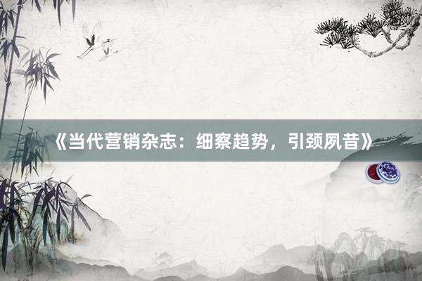 《当代营销杂志：细察趋势，引颈夙昔》